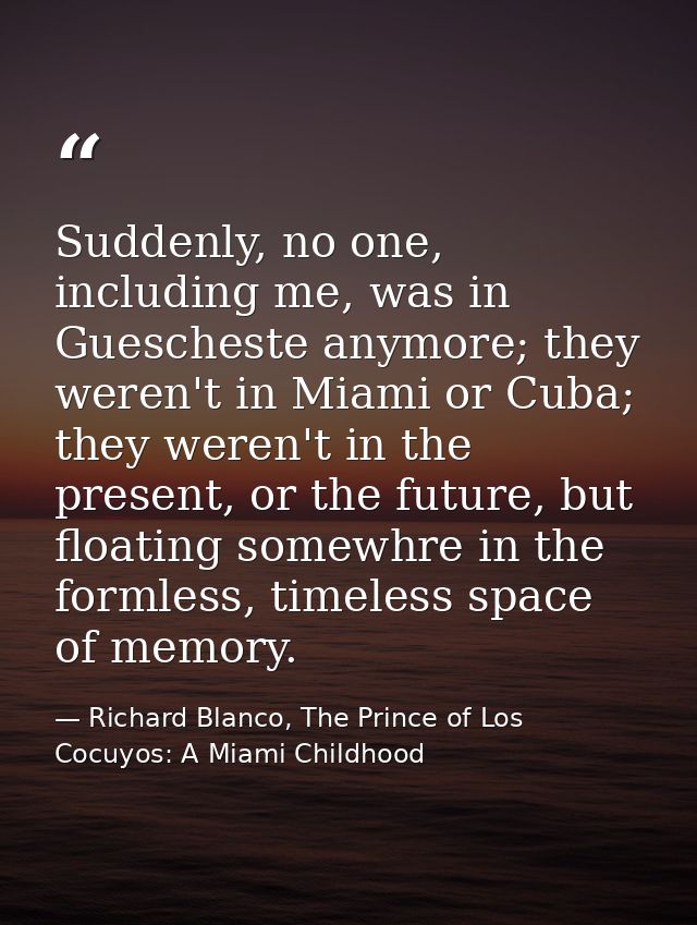 Suddenly, no one, including me, was in Guescheste anymore; they weren't in Miami or Cuba; they weren't in the present, o — Richard Blanco, The Prince of Los Cocuyos: A Miami Childhood