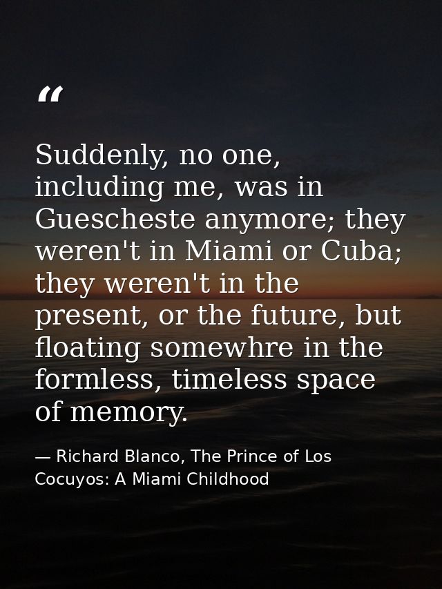 Suddenly, no one, including me, was in Guescheste anymore; they weren't in Miami or Cuba; they weren't in the present, o — Richard Blanco, The Prince of Los Cocuyos: A Miami Childhood