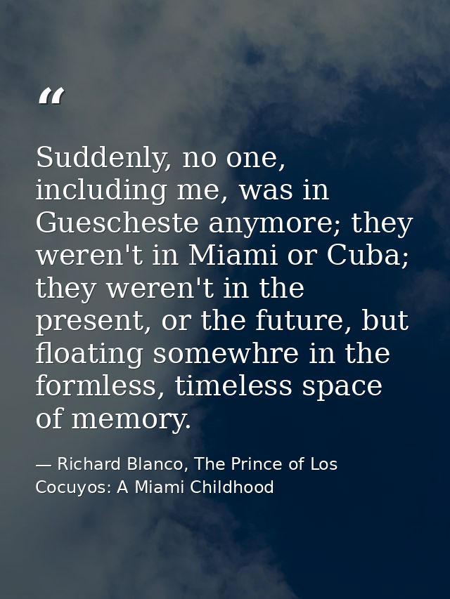 Suddenly, no one, including me, was in Guescheste anymore; they weren't in Miami or Cuba; they weren't in the present, o — Richard Blanco, The Prince of Los Cocuyos: A Miami Childhood