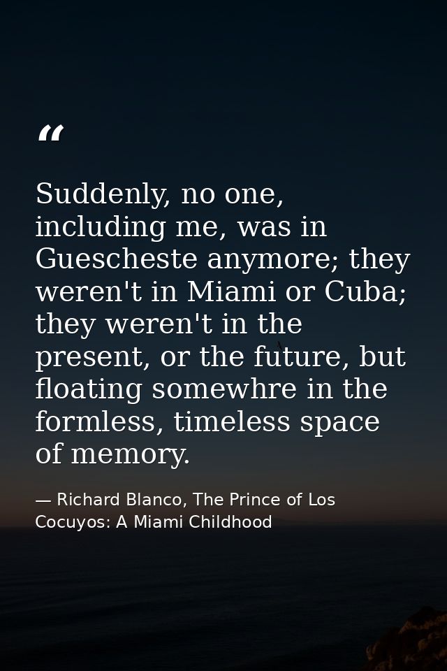 Suddenly, no one, including me, was in Guescheste anymore; they weren't in Miami or Cuba; they weren't in the present, o — Richard Blanco, The Prince of Los Cocuyos: A Miami Childhood