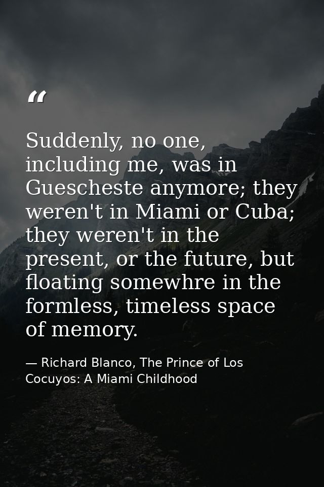 Suddenly, no one, including me, was in Guescheste anymore; they weren't in Miami or Cuba; they weren't in the present, o — Richard Blanco, The Prince of Los Cocuyos: A Miami Childhood