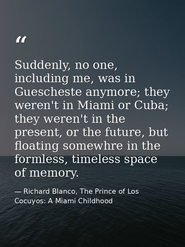 Suddenly, no one, including me, was in Guescheste anymore; they weren't in Miami or Cuba; they weren't in the present, o — Richard Blanco, The Prince of Los Cocuyos: A Miami Childhood