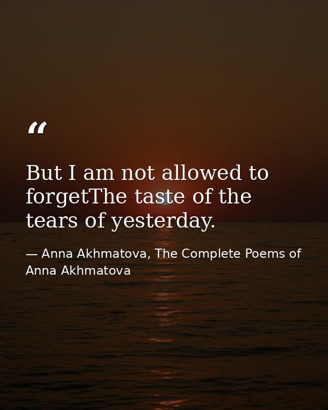 But I am not allowed to forgetThe taste of the tears of yesterday. — Anna Akhmatova, The Complete Poems of Anna Akhmatova