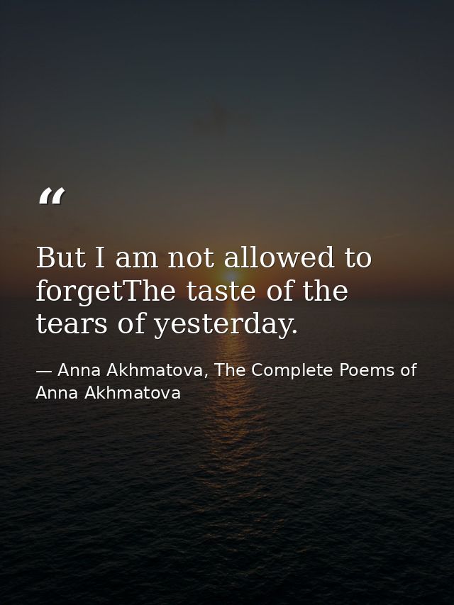 But I am not allowed to forgetThe taste of the tears of yesterday. — Anna Akhmatova, The Complete Poems of Anna Akhmatova