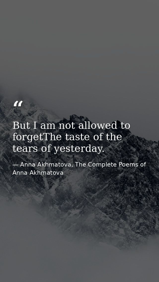 But I am not allowed to forgetThe taste of the tears of yesterday. — Anna Akhmatova, The Complete Poems of Anna Akhmatova