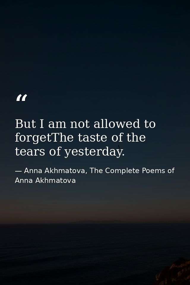 But I am not allowed to forgetThe taste of the tears of yesterday. — Anna Akhmatova, The Complete Poems of Anna Akhmatova