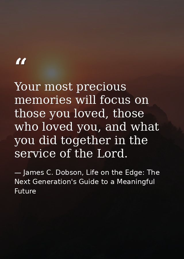 Your most precious memories will focus on those you loved, those who loved you, and what you did together in the service — James C. Dobson, Life on the Edge: The Next Generation's Guide to a Meaningful Future
