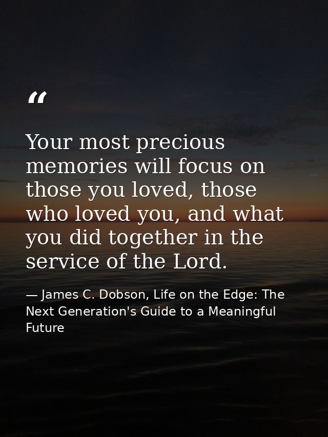 Your most precious memories will focus on those you loved, those who loved you, and what you did together in the service — James C. Dobson, Life on the Edge: The Next Generation's Guide to a Meaningful Future