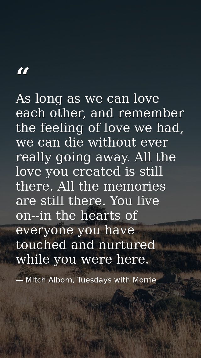 As long as we can love each other, and remember the feeling of love we had, we can die without ever really going away. A — Mitch Albom, Tuesdays with Morrie