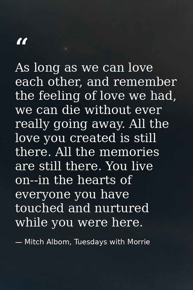 As long as we can love each other, and remember the feeling of love we had, we can die without ever really going away. A — Mitch Albom, Tuesdays with Morrie