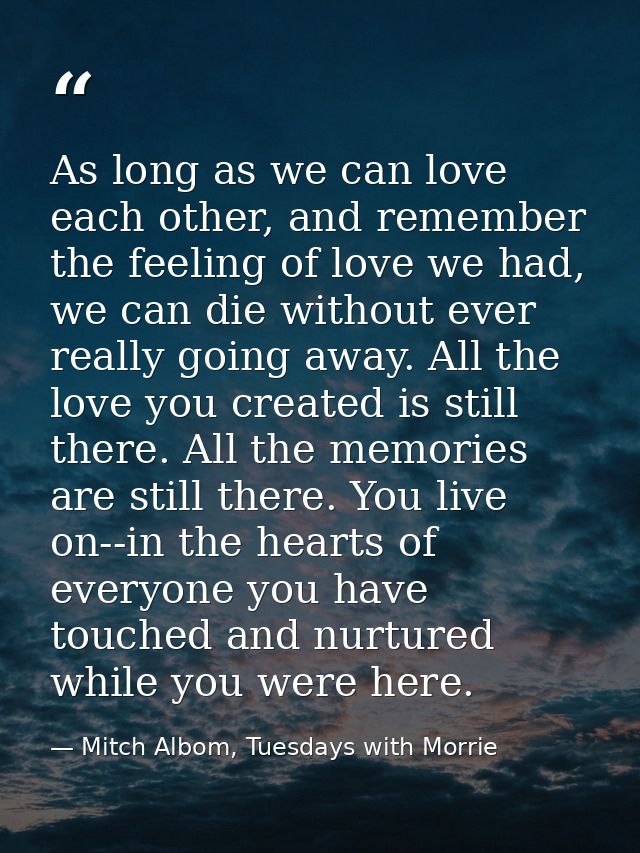 As long as we can love each other, and remember the feeling of love we had, we can die without ever really going away. A — Mitch Albom, Tuesdays with Morrie