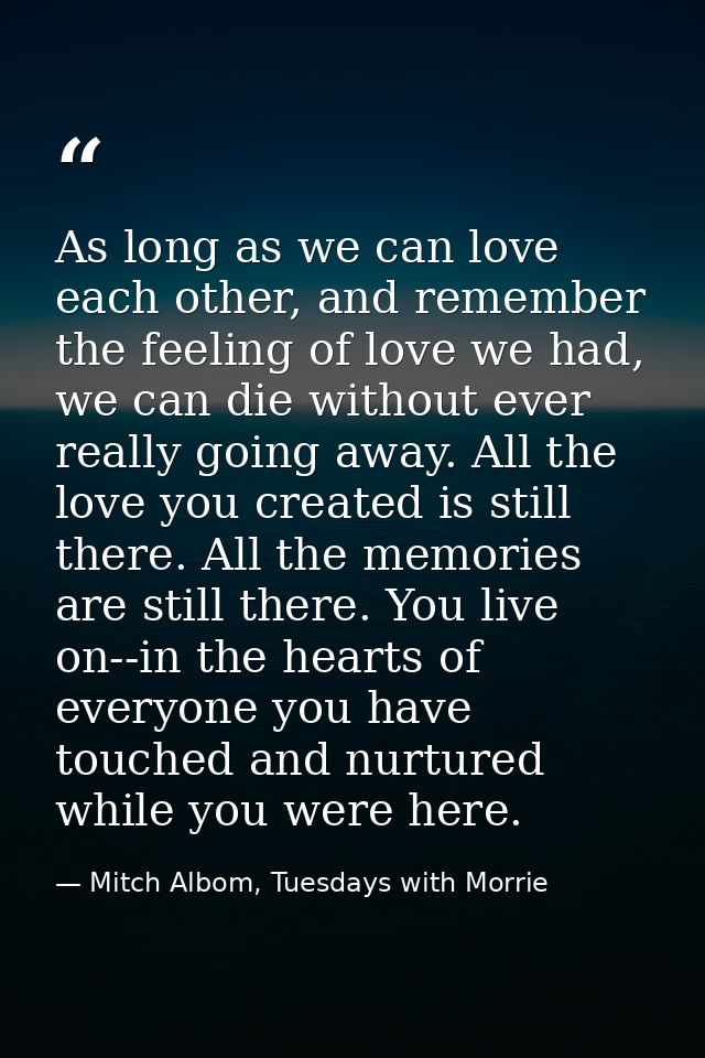 As long as we can love each other, and remember the feeling of love we had, we can die without ever really going away. A — Mitch Albom, Tuesdays with Morrie