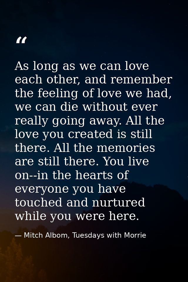 As long as we can love each other, and remember the feeling of love we had, we can die without ever really going away. A — Mitch Albom, Tuesdays with Morrie