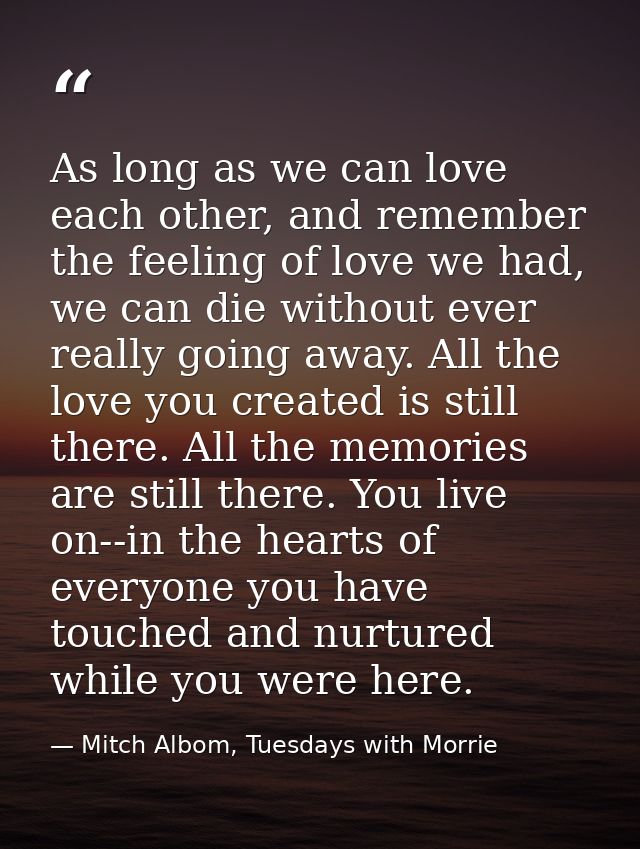 As long as we can love each other, and remember the feeling of love we had, we can die without ever really going away. A — Mitch Albom, Tuesdays with Morrie