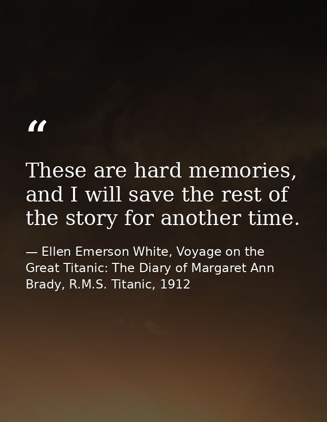These are hard memories, and I will save the rest of the story for another time. — Ellen Emerson White, Voyage on the Great Titanic: The Diary of Margaret Ann Brady, R.M.S. Titanic, 1912