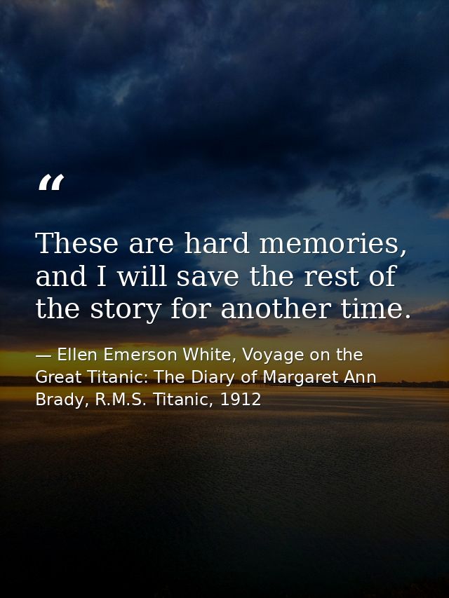 These are hard memories, and I will save the rest of the story for another time. — Ellen Emerson White, Voyage on the Great Titanic: The Diary of Margaret Ann Brady, R.M.S. Titanic, 1912