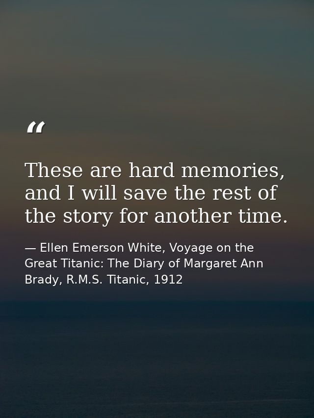 These are hard memories, and I will save the rest of the story for another time. — Ellen Emerson White, Voyage on the Great Titanic: The Diary of Margaret Ann Brady, R.M.S. Titanic, 1912