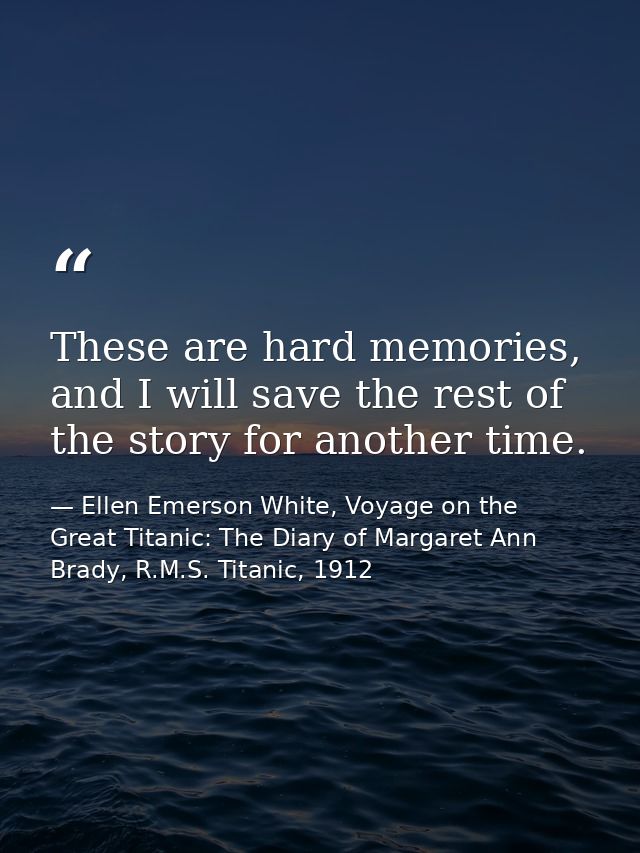 These are hard memories, and I will save the rest of the story for another time. — Ellen Emerson White, Voyage on the Great Titanic: The Diary of Margaret Ann Brady, R.M.S. Titanic, 1912