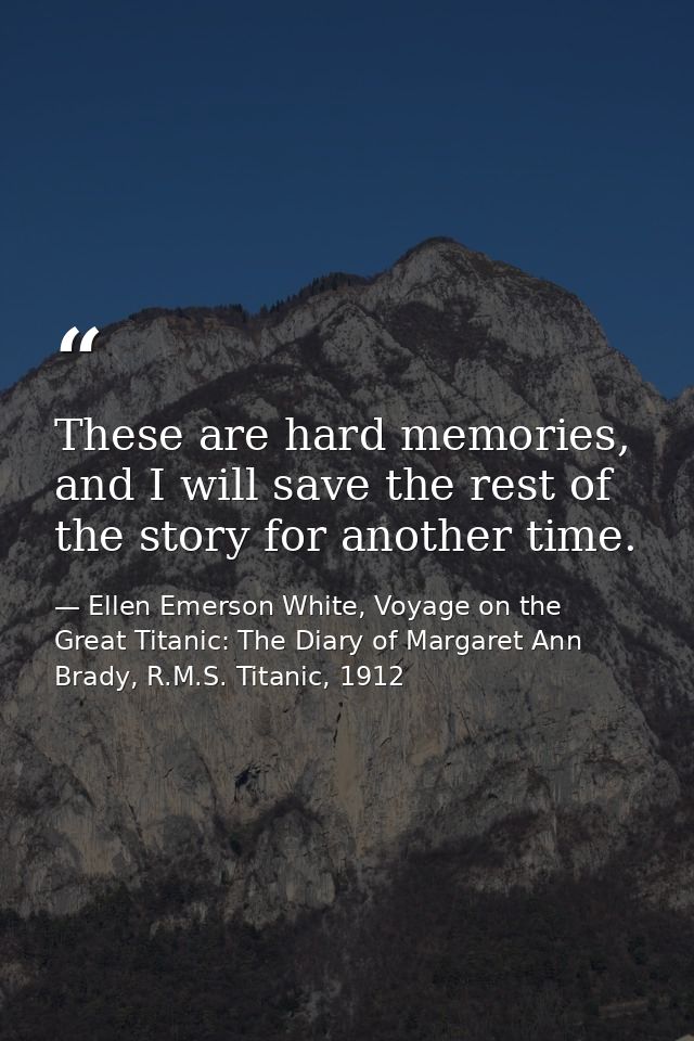These are hard memories, and I will save the rest of the story for another time. — Ellen Emerson White, Voyage on the Great Titanic: The Diary of Margaret Ann Brady, R.M.S. Titanic, 1912