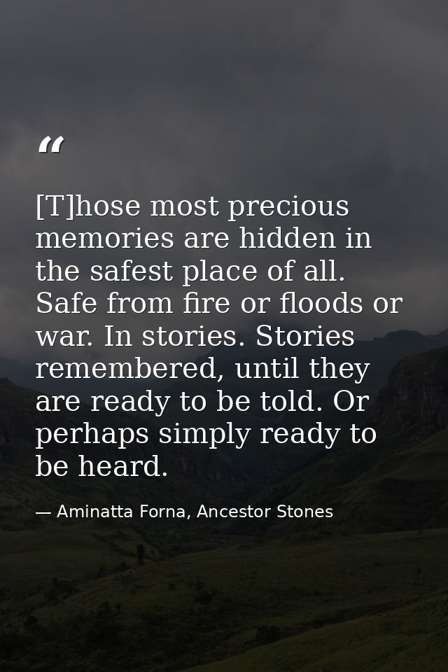 [T]hose most precious memories are hidden in the safest place of all. Safe from fire or floods or war. In stories. Stori — Aminatta Forna, Ancestor Stones