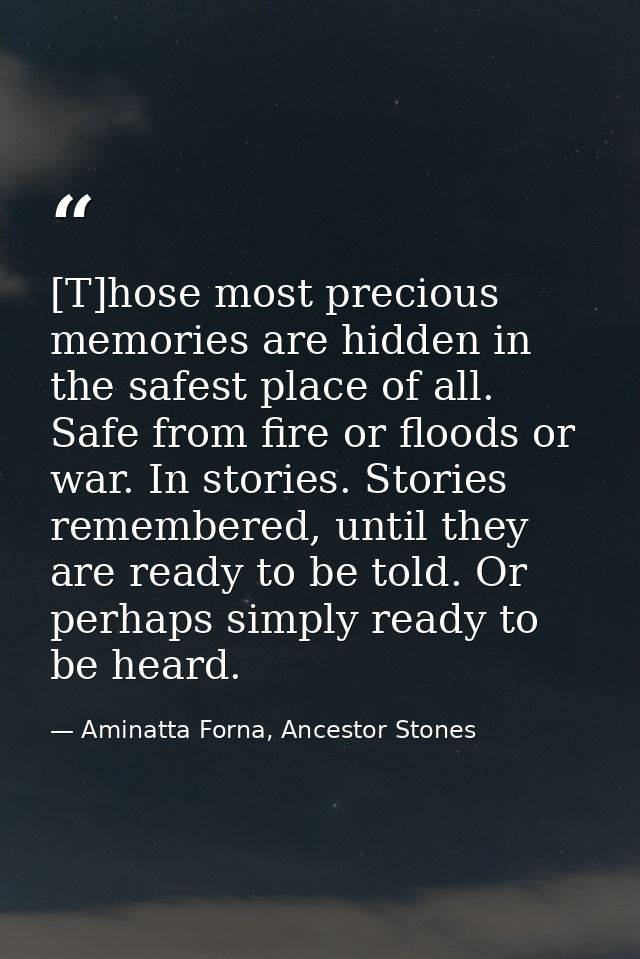 [T]hose most precious memories are hidden in the safest place of all. Safe from fire or floods or war. In stories. Stori — Aminatta Forna, Ancestor Stones