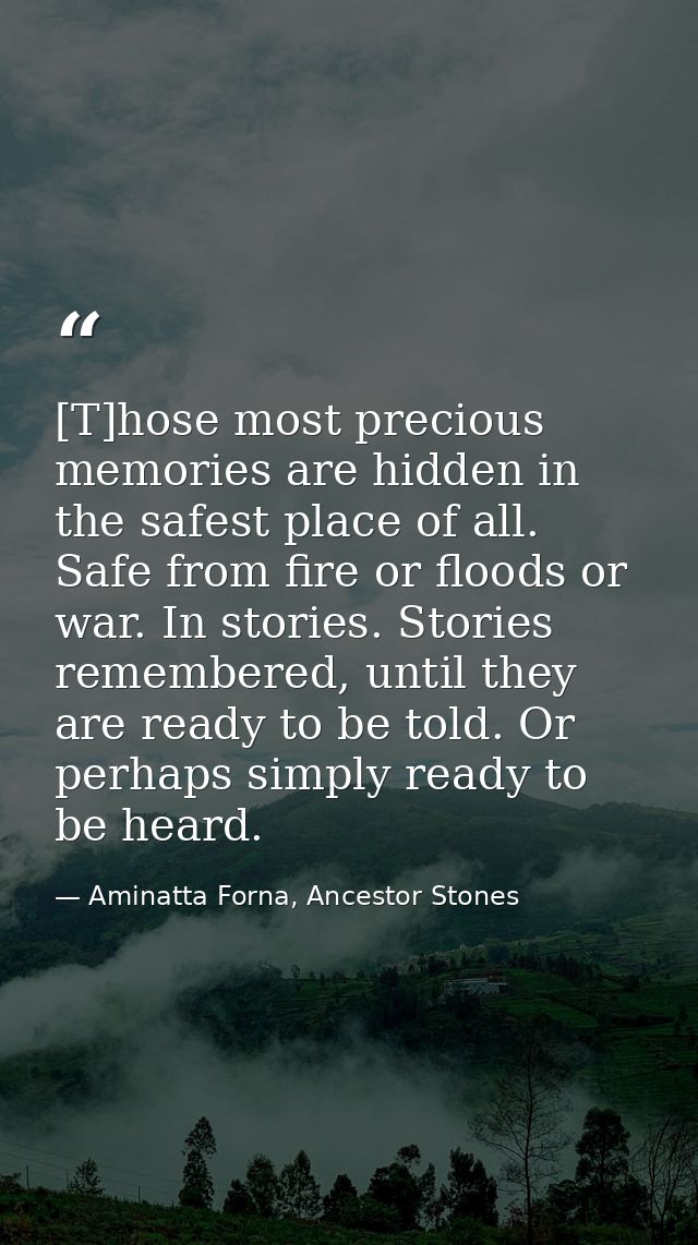 [T]hose most precious memories are hidden in the safest place of all. Safe from fire or floods or war. In stories. Stori — Aminatta Forna, Ancestor Stones