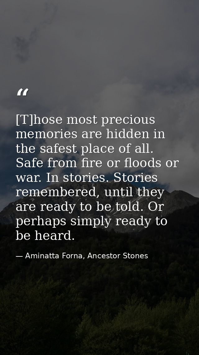 [T]hose most precious memories are hidden in the safest place of all. Safe from fire or floods or war. In stories. Stori — Aminatta Forna, Ancestor Stones