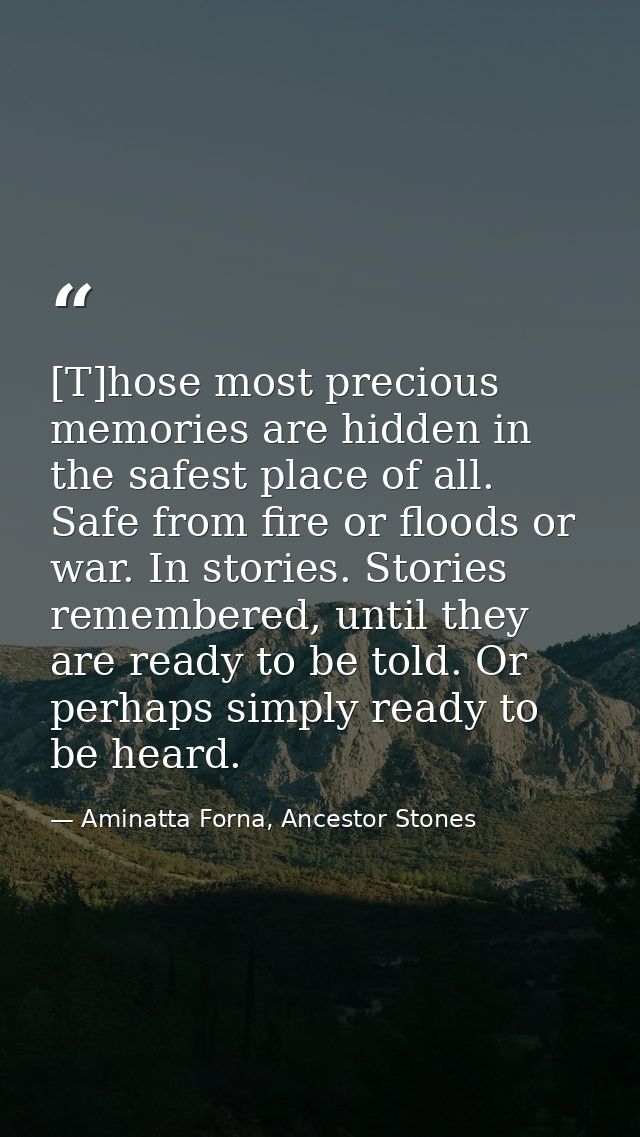 [T]hose most precious memories are hidden in the safest place of all. Safe from fire or floods or war. In stories. Stori — Aminatta Forna, Ancestor Stones