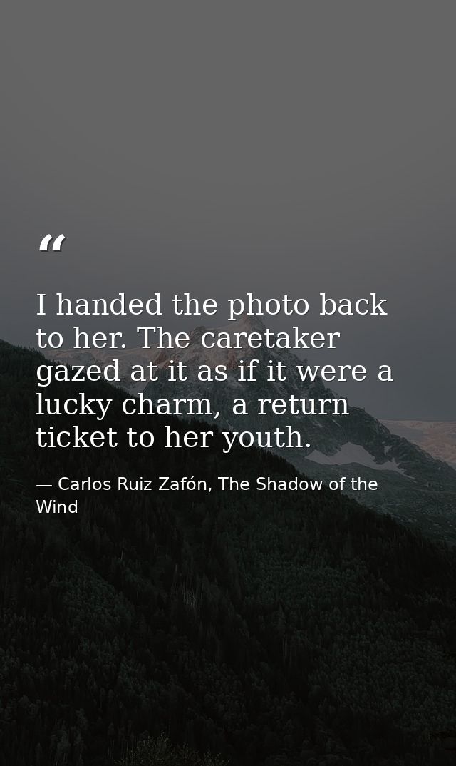 I handed the photo back to her. The caretaker gazed at it as if it were a lucky charm, a return ticket to her youth. — Carlos Ruiz Zafón, The Shadow of the Wind
