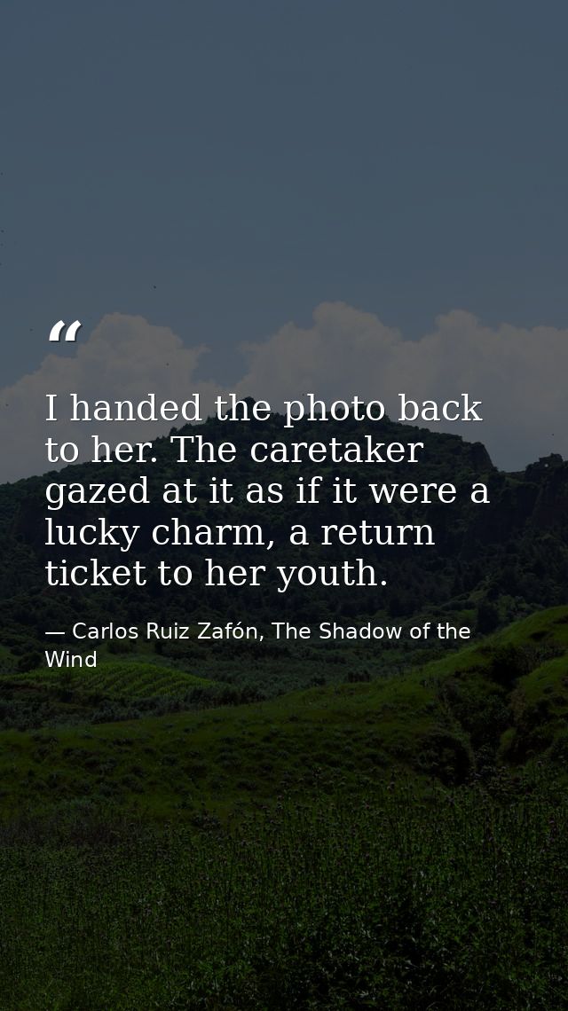 I handed the photo back to her. The caretaker gazed at it as if it were a lucky charm, a return ticket to her youth. — Carlos Ruiz Zafón, The Shadow of the Wind