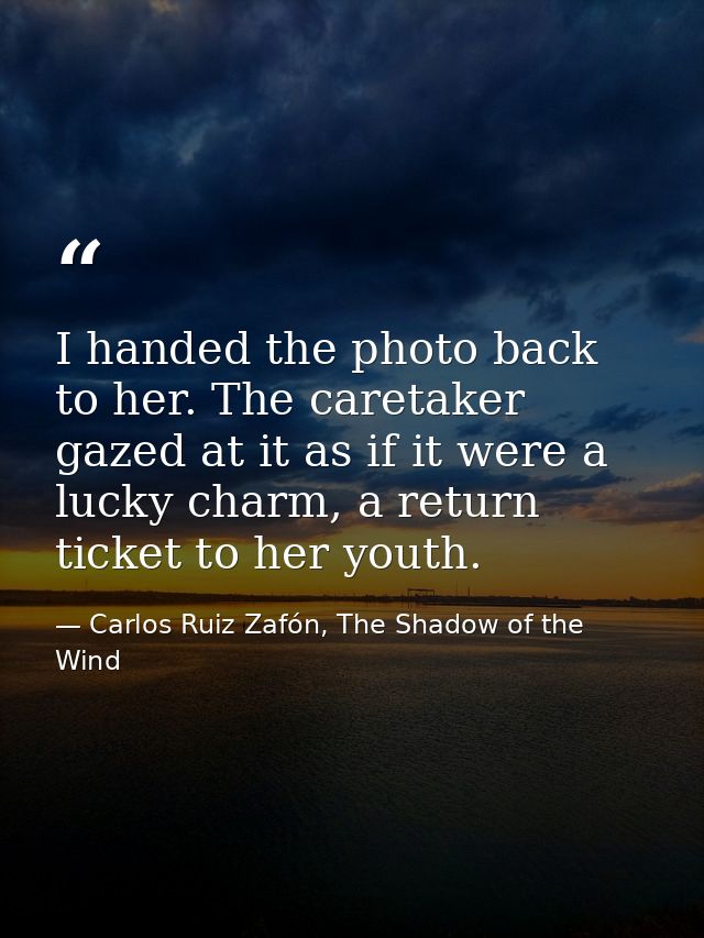 I handed the photo back to her. The caretaker gazed at it as if it were a lucky charm, a return ticket to her youth. — Carlos Ruiz Zafón, The Shadow of the Wind