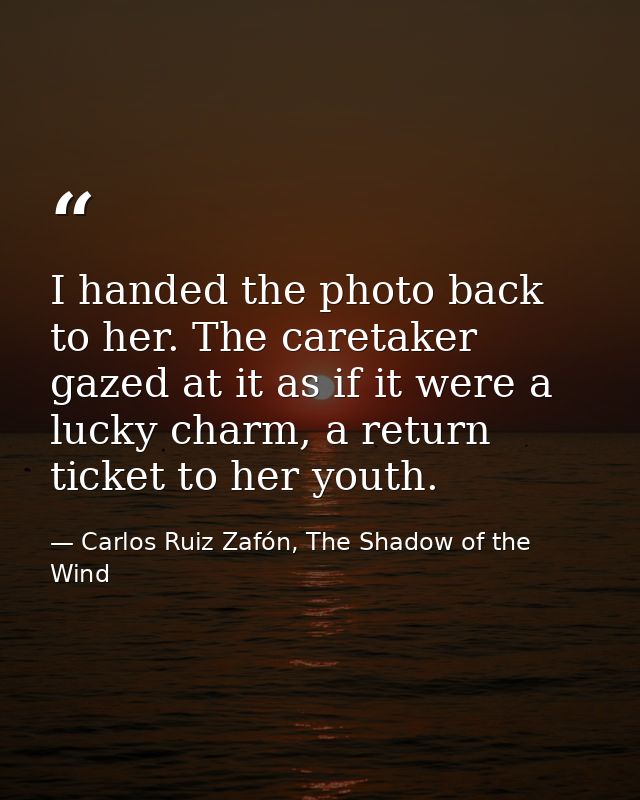 I handed the photo back to her. The caretaker gazed at it as if it were a lucky charm, a return ticket to her youth. — Carlos Ruiz Zafón, The Shadow of the Wind