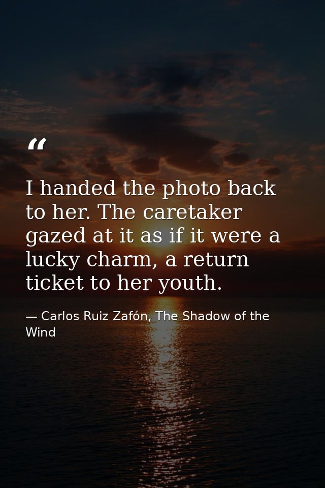I handed the photo back to her. The caretaker gazed at it as if it were a lucky charm, a return ticket to her youth. — Carlos Ruiz Zafón, The Shadow of the Wind