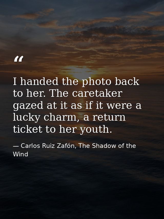 I handed the photo back to her. The caretaker gazed at it as if it were a lucky charm, a return ticket to her youth. — Carlos Ruiz Zafón, The Shadow of the Wind