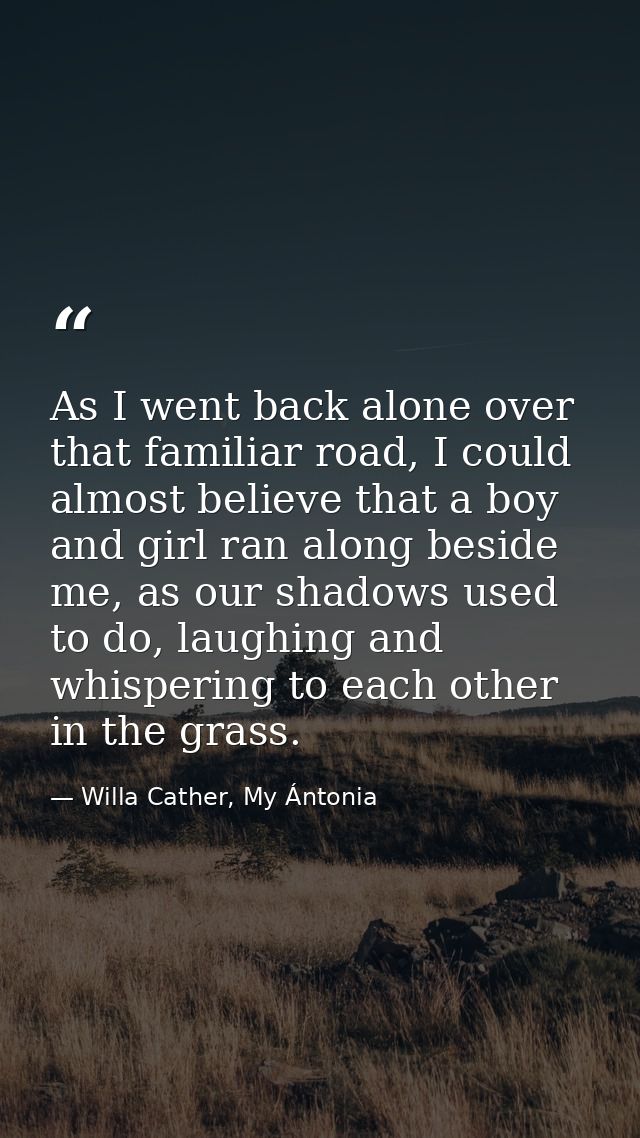 As I went back alone over that familiar road, I could almost believe that a boy and girl ran along beside me, as our sha — Willa Cather, My Ántonia