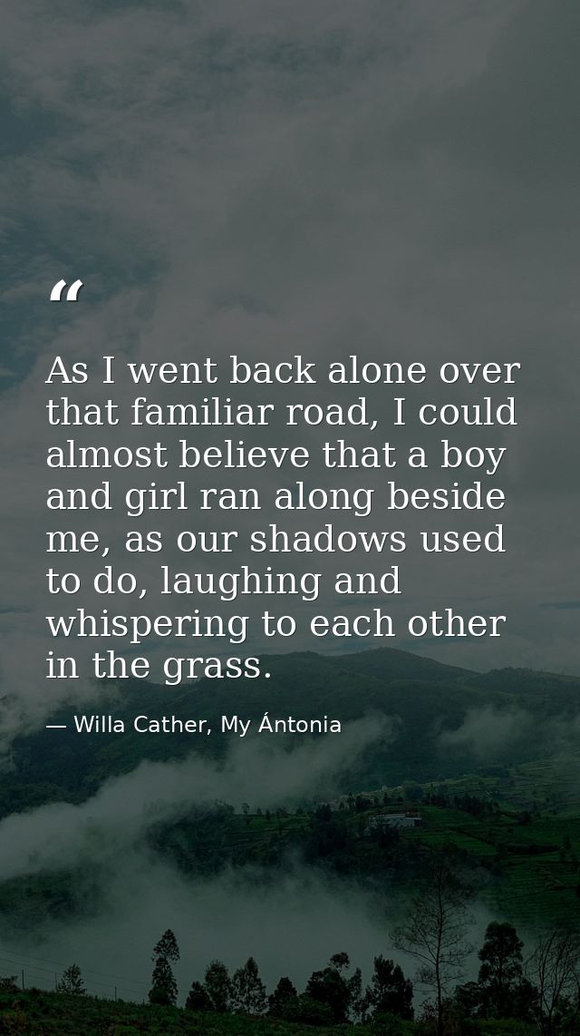 As I went back alone over that familiar road, I could almost believe that a boy and girl ran along beside me, as our sha — Willa Cather, My Ántonia