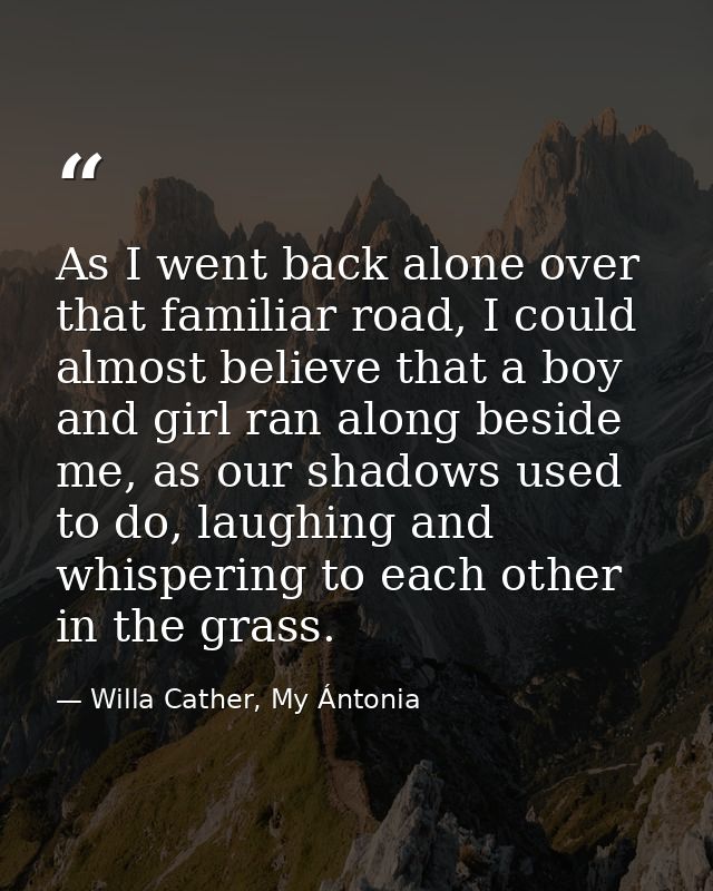As I went back alone over that familiar road, I could almost believe that a boy and girl ran along beside me, as our sha — Willa Cather, My Ántonia