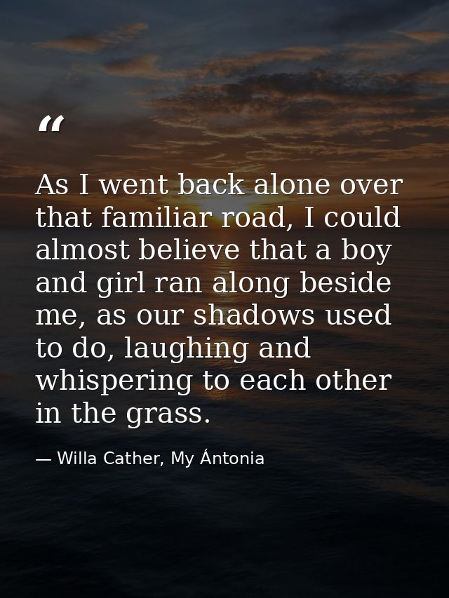 As I went back alone over that familiar road, I could almost believe that a boy and girl ran along beside me, as our sha — Willa Cather, My Ántonia