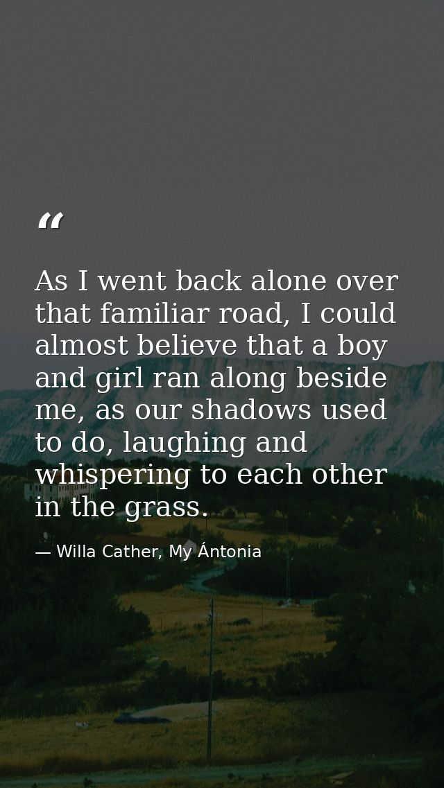 As I went back alone over that familiar road, I could almost believe that a boy and girl ran along beside me, as our sha — Willa Cather, My Ántonia