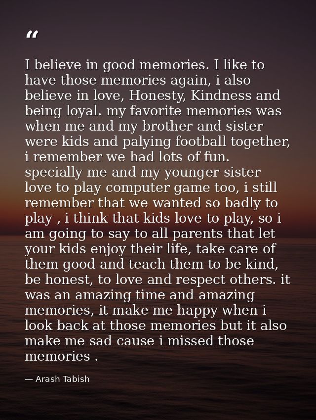 I believe in good memories. I like to have those memories again, i also believe in love, Honesty, Kindness and being loy — Arash Tabish