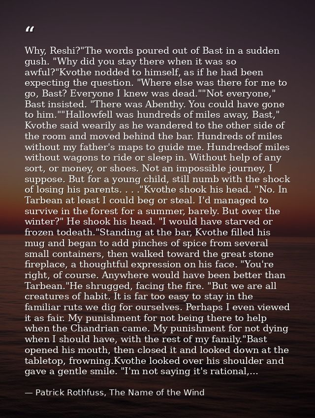 Why, Reshi?"The words poured out of Bast in a sudden gush. "Why did you stay there when it was so awful?"Kvothe nodded t — Patrick Rothfuss, The Name of the Wind