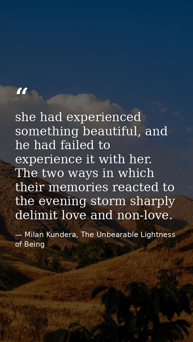 she had experienced something beautiful, and he had failed to experience it with her. The two ways in which their memori — Milan Kundera, The Unbearable Lightness of Being