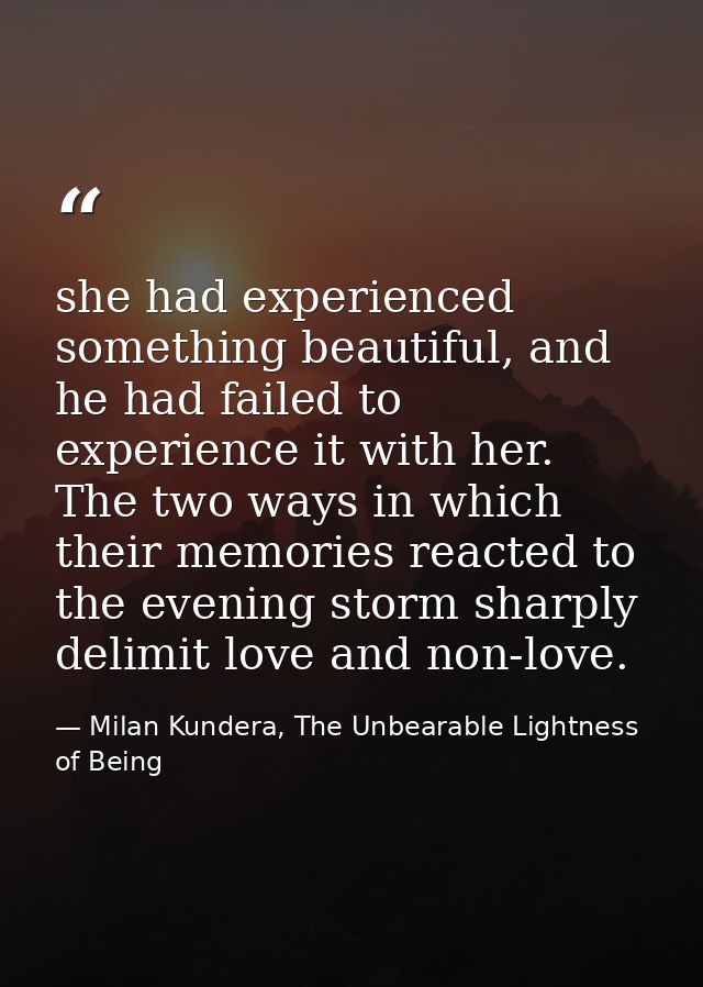 she had experienced something beautiful, and he had failed to experience it with her. The two ways in which their memori — Milan Kundera, The Unbearable Lightness of Being