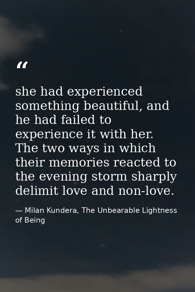 she had experienced something beautiful, and he had failed to experience it with her. The two ways in which their memori — Milan Kundera, The Unbearable Lightness of Being