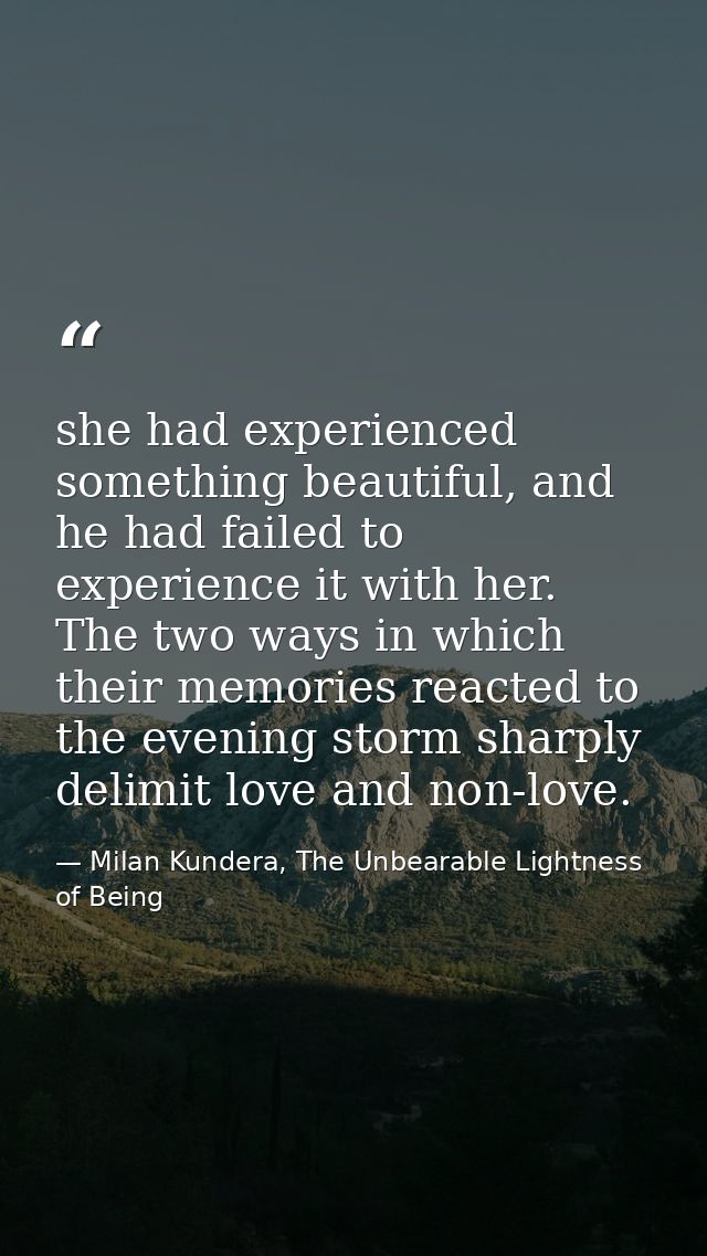 she had experienced something beautiful, and he had failed to experience it with her. The two ways in which their memori — Milan Kundera, The Unbearable Lightness of Being