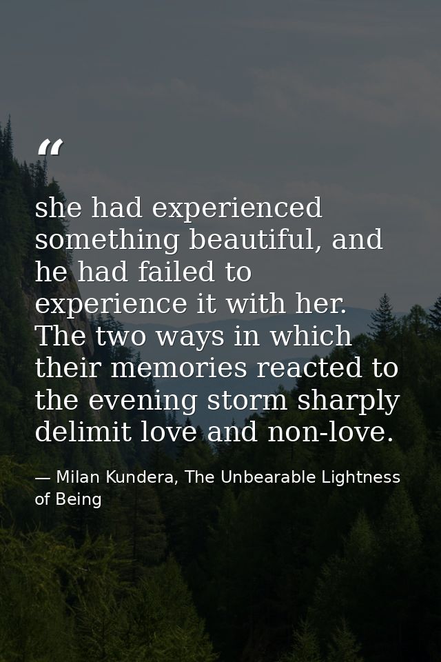 she had experienced something beautiful, and he had failed to experience it with her. The two ways in which their memori — Milan Kundera, The Unbearable Lightness of Being