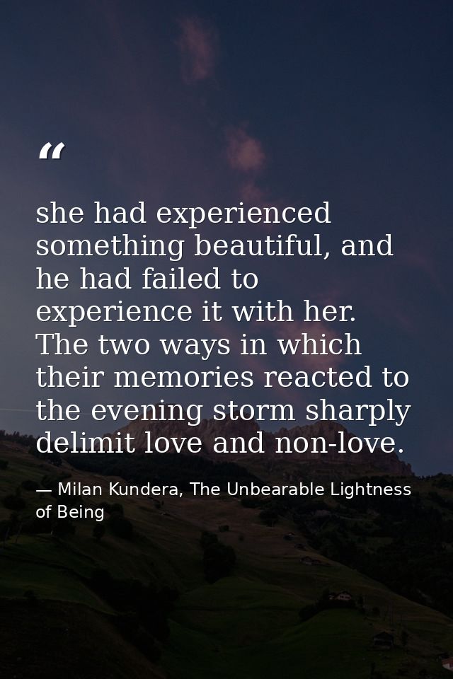 she had experienced something beautiful, and he had failed to experience it with her. The two ways in which their memori — Milan Kundera, The Unbearable Lightness of Being