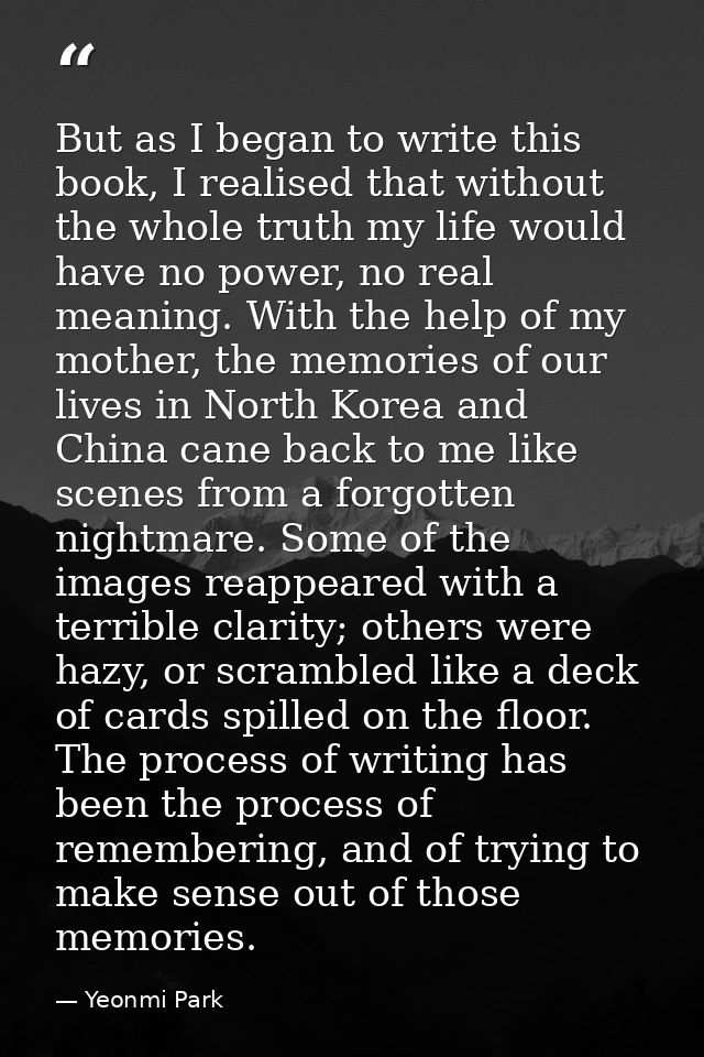 But as I began to write this book, I realised that without the whole truth my life would have no power, no real meaning. — Yeonmi Park