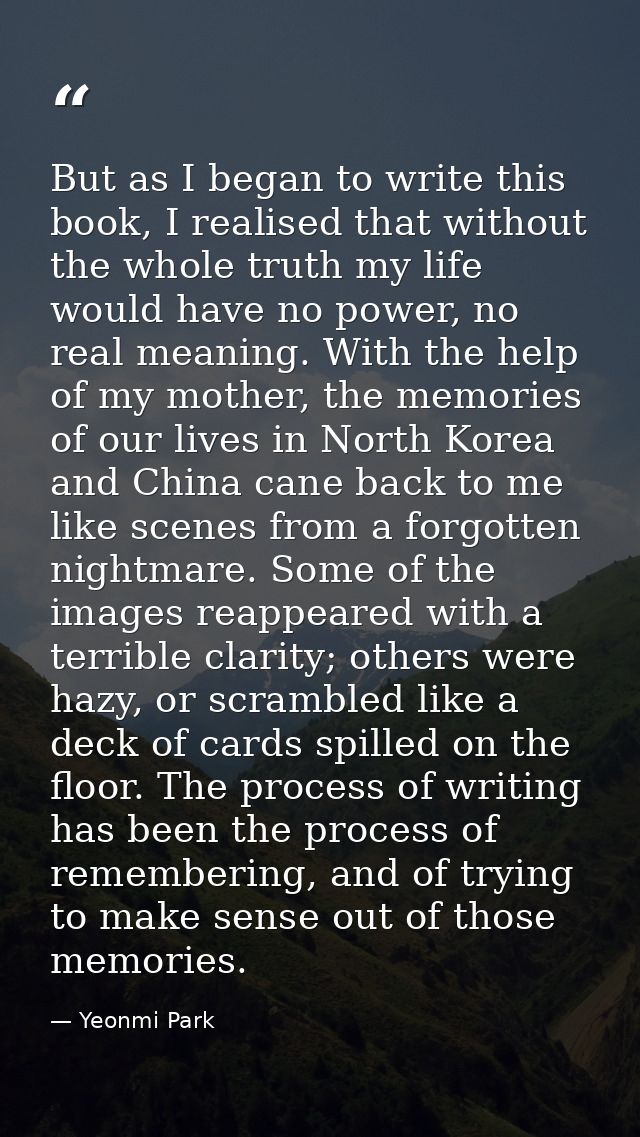 But as I began to write this book, I realised that without the whole truth my life would have no power, no real meaning. — Yeonmi Park