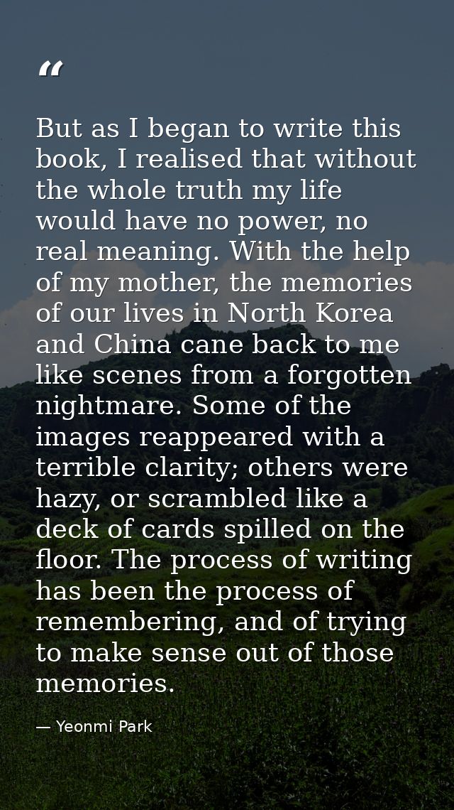 But as I began to write this book, I realised that without the whole truth my life would have no power, no real meaning. — Yeonmi Park